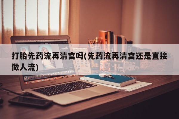 打胎药微信联系方式，打胎先药流再清宫吗(先药流再清宫还是直接做人流)