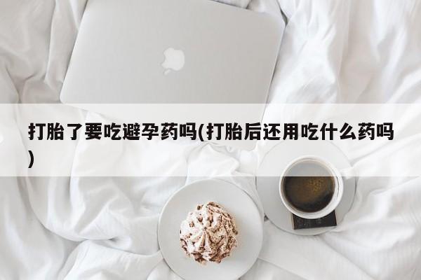 打胎药微信联系方式，打胎了要吃避孕药吗(打胎后还用吃什么药吗)