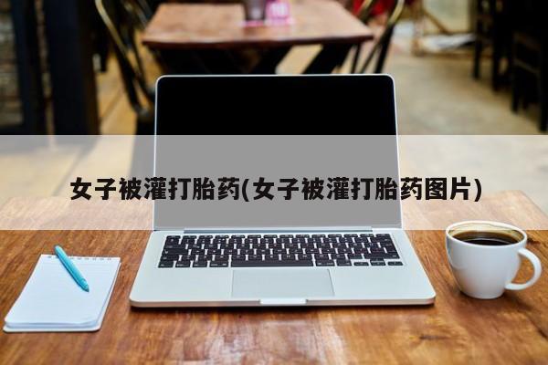 打胎药微信联系方式，女子被灌打胎药(女子被灌打胎药图片)