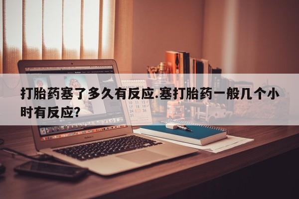 打胎药微信联系方式，打胎药塞了多久有反应.塞打胎药一般几个小时有反应？