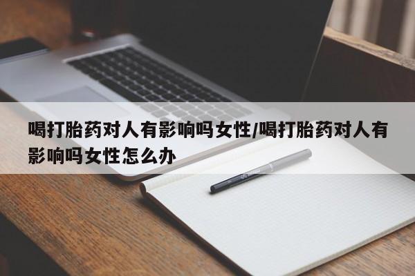 打胎药微信联系方式，喝打胎药对人有影响吗女性/喝打胎药对人有影响吗女性怎么办