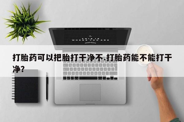 打胎药微信联系方式，打胎药可以把胎打干净不.打胎药能不能打干净？