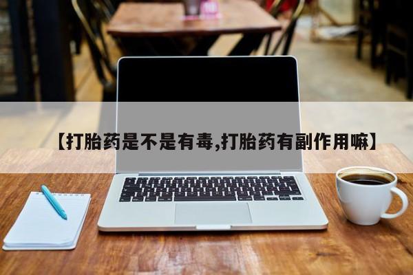 打胎药微信联系方式，【打胎药是不是有毒,打胎药有副作用嘛】