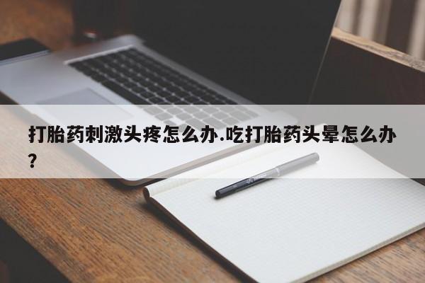 打胎药微信联系方式，打胎药刺激头疼怎么办.吃打胎药头晕怎么办？