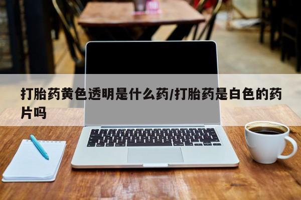 打胎药微信联系方式，打胎药黄色透明是什么药/打胎药是白色的药片吗