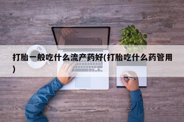 打胎药微信联系方式，打胎一般吃什么流产药好(打胎吃什么药管用)