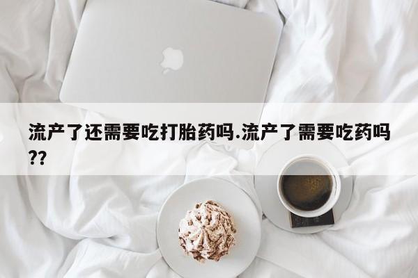 打胎药微信联系方式，流产了还需要吃打胎药吗.流产了需要吃药吗?？