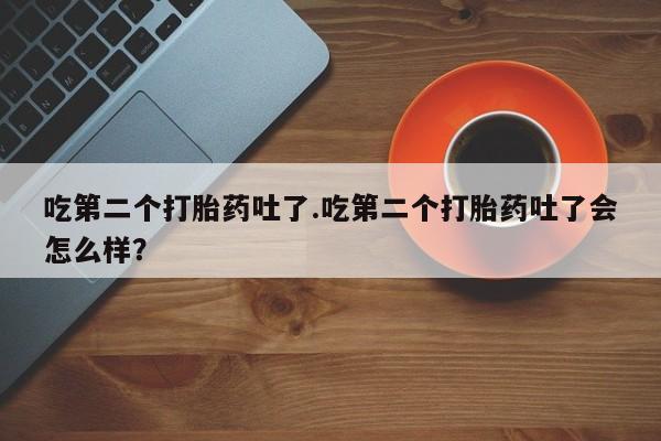打胎药微信联系方式，吃第二个打胎药吐了.吃第二个打胎药吐了会怎么样？