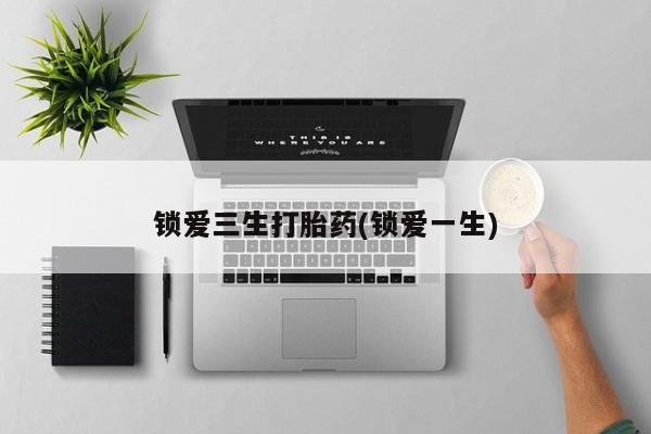 打胎药微信联系方式，锁爱三生打胎药(锁爱一生)