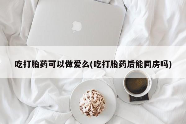 打胎药微信联系方式，吃打胎药可以做爱么(吃打胎药后能同房吗)