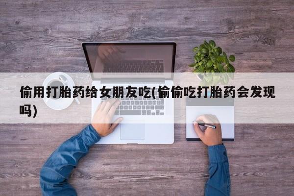 打胎药微信联系方式，偷用打胎药给女朋友吃(偷偷吃打胎药会发现吗)