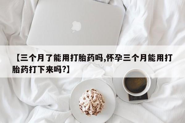 打胎药微信联系方式，【三个月了能用打胎药吗,怀孕三个月能用打胎药打下来吗?】