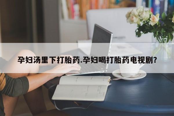 打胎药微信联系方式，孕妇汤里下打胎药.孕妇喝打胎药电视剧？