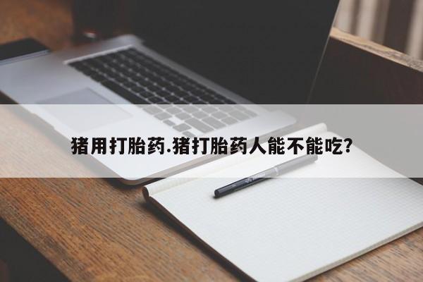 打胎药微信联系方式，猪用打胎药.猪打胎药人能不能吃？