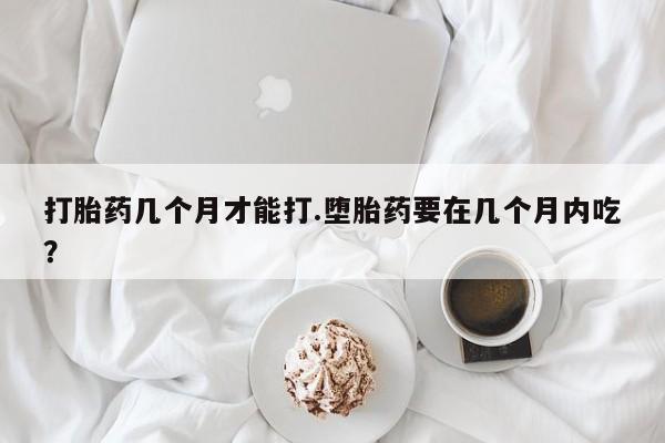 打胎药微信联系方式，打胎药几个月才能打.堕胎药要在几个月内吃？