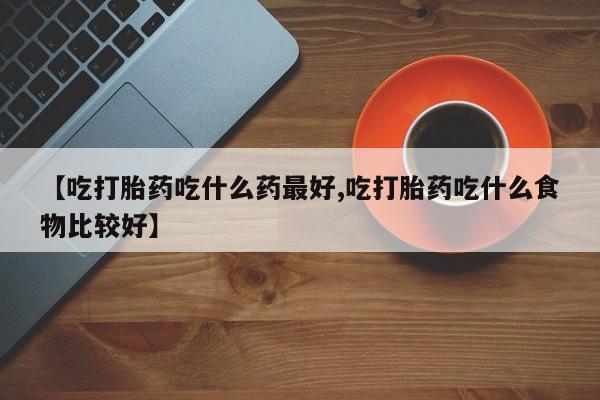 打胎药微信联系方式，【吃打胎药吃什么药最好,吃打胎药吃什么食物比较好】