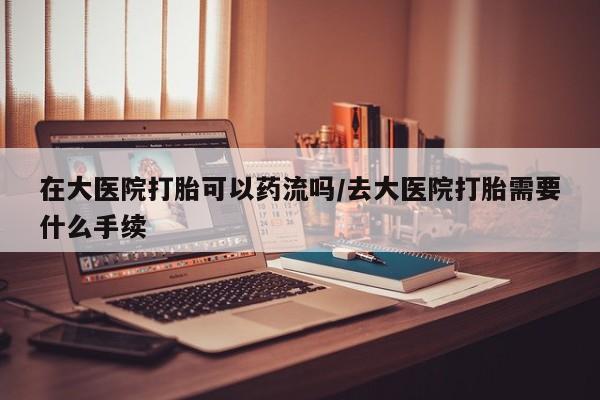 打胎药微信联系方式，在大医院打胎可以药流吗/去大医院打胎需要什么手续