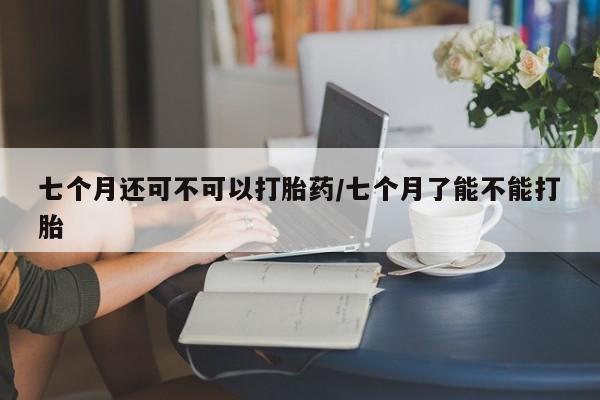 打胎药微信联系方式，七个月还可不可以打胎药/七个月了能不能打胎