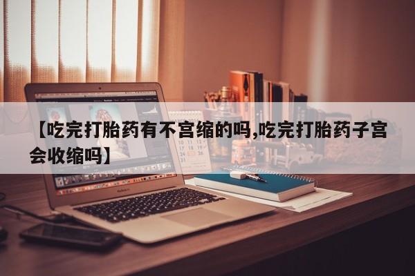 打胎药微信联系方式，【吃完打胎药有不宫缩的吗,吃完打胎药子宫会收缩吗】