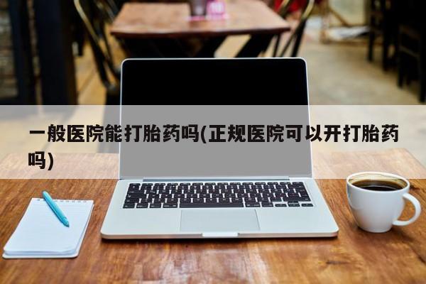 打胎药微信联系方式，一般医院能打胎药吗(正规医院可以开打胎药吗)