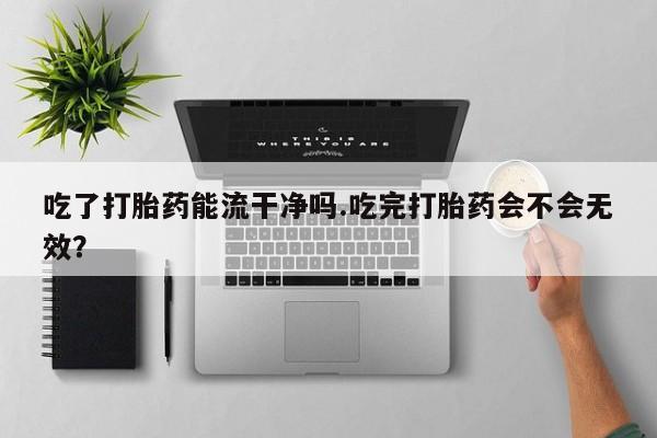打胎药微信联系方式，吃了打胎药能流干净吗.吃完打胎药会不会无效？