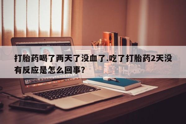 打胎药微信联系方式，打胎药喝了两天了没血了.吃了打胎药2天没有反应是怎么回事？