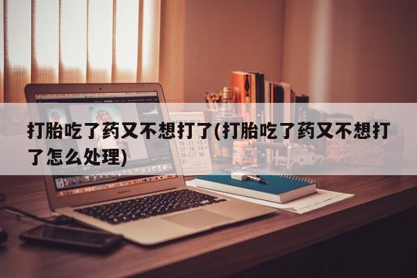 打胎药微信联系方式，打胎吃了药又不想打了(打胎吃了药又不想打了怎么处理)