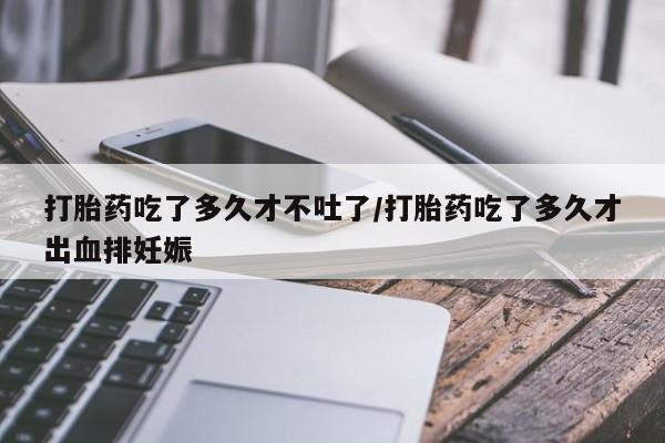 打胎药微信联系方式，打胎药吃了多久才不吐了/打胎药吃了多久才出血排妊娠