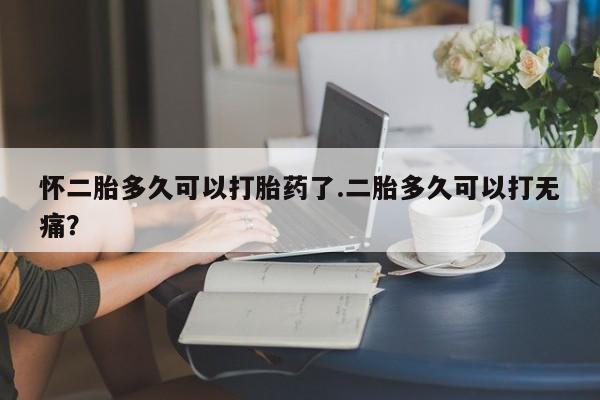 打胎药微信联系方式，怀二胎多久可以打胎药了.二胎多久可以打无痛？