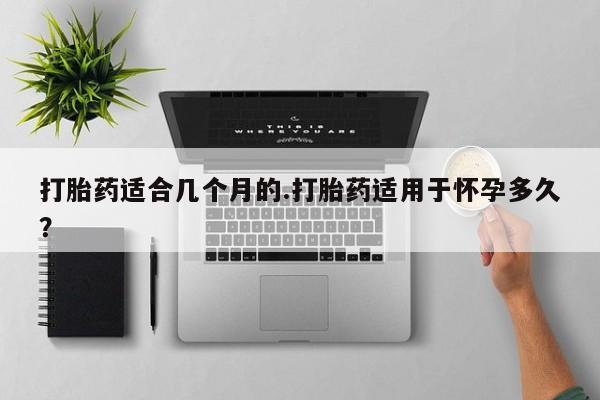 打胎药微信联系方式，打胎药适合几个月的.打胎药适用于怀孕多久？