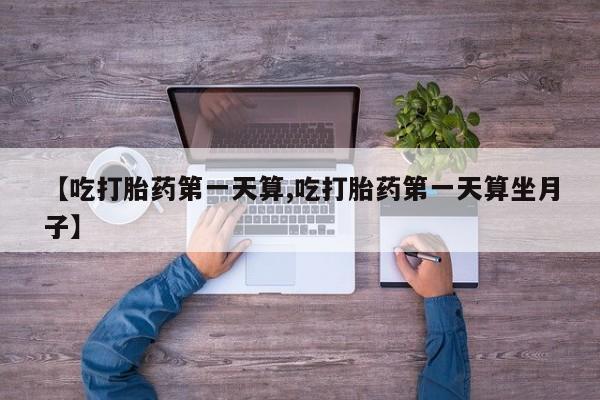 打胎药微信联系方式，【吃打胎药第一天算,吃打胎药第一天算坐月子】