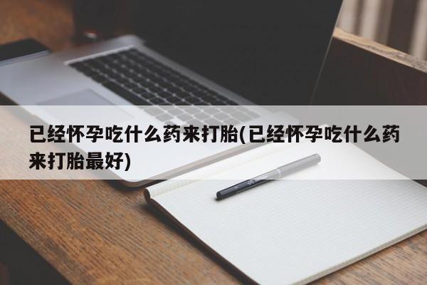 打胎药微信联系方式，已经怀孕吃什么药来打胎(已经怀孕吃什么药来打胎最好)