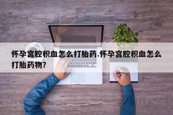 打胎药微信联系方式，怀孕宫腔积血怎么打胎药.怀孕宫腔积血怎么打胎药物？