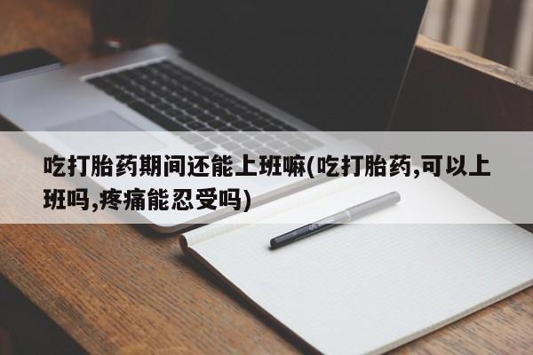 打胎药微信联系方式，吃打胎药期间还能上班嘛(吃打胎药,可以上班吗,疼痛能忍受吗)