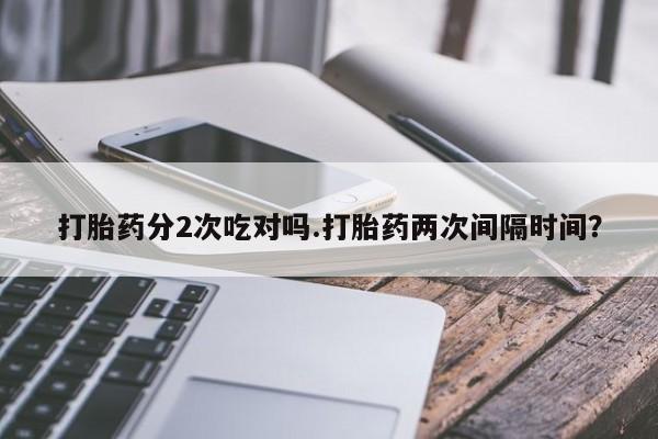 打胎药微信联系方式，打胎药分2次吃对吗.打胎药两次间隔时间？