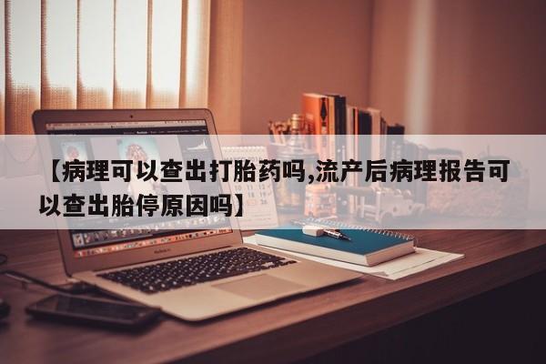 打胎药微信联系方式，【病理可以查出打胎药吗,流产后病理报告可以查出胎停原因吗】