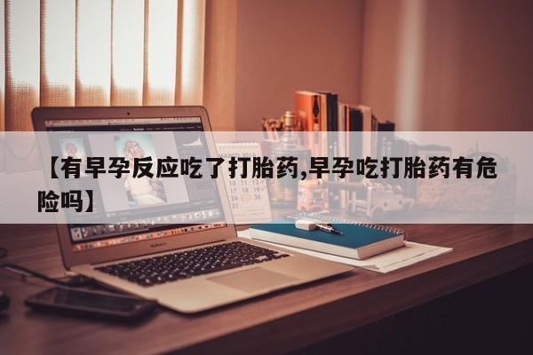 打胎药微信联系方式，【有早孕反应吃了打胎药,早孕吃打胎药有危险吗】
