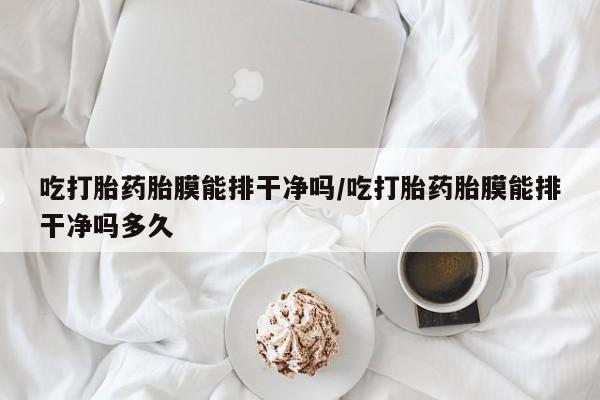 打胎药微信联系方式，吃打胎药胎膜能排干净吗/吃打胎药胎膜能排干净吗多久