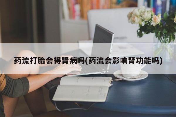 打胎药微信联系方式，药流打胎会得肾病吗(药流会影响肾功能吗)