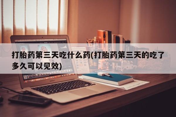 打胎药微信联系方式，打胎药第三天吃什么药(打胎药第三天的吃了多久可以见效)