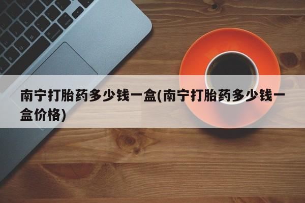 打胎药微信联系方式，南宁打胎药多少钱一盒(南宁打胎药多少钱一盒价格)