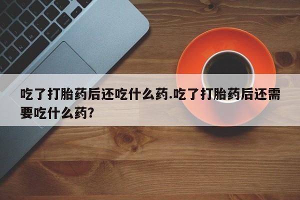 打胎药微信联系方式，吃了打胎药后还吃什么药.吃了打胎药后还需要吃什么药？
