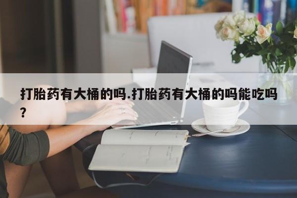 打胎药微信联系方式，打胎药有大桶的吗.打胎药有大桶的吗能吃吗？