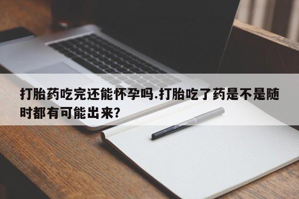 打胎药微信联系方式，打胎药吃完还能怀孕吗.打胎吃了药是不是随时都有可能出来？