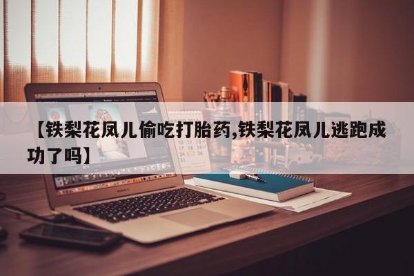 打胎药微信联系方式，【铁梨花凤儿偷吃打胎药,铁梨花凤儿逃跑成功了吗】