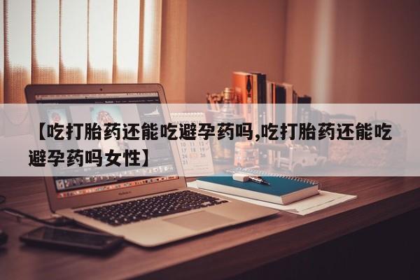 打胎药微信联系方式，【吃打胎药还能吃避孕药吗,吃打胎药还能吃避孕药吗女性】