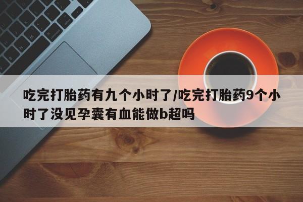 打胎药微信联系方式，吃完打胎药有九个小时了/吃完打胎药9个小时了没见孕囊有血能做b超吗