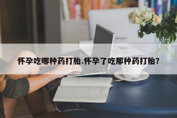 打胎药微信联系方式，怀孕吃哪种药打胎.怀孕了吃那种药打胎？