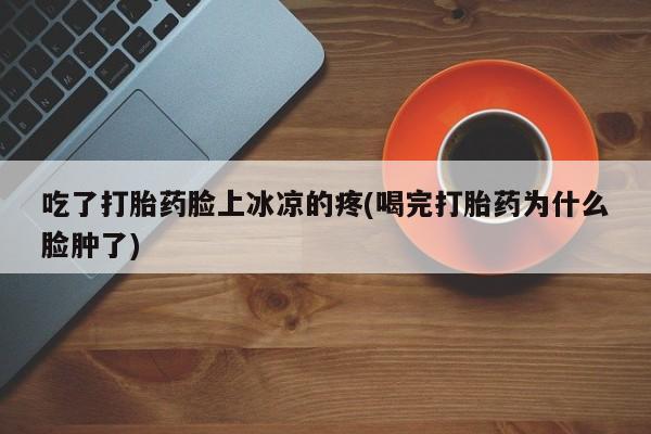 打胎药微信联系方式，吃了打胎药脸上冰凉的疼(喝完打胎药为什么脸肿了)
