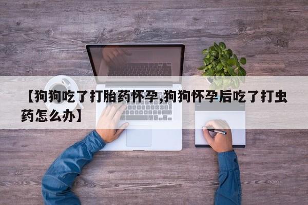 打胎药微信联系方式，【狗狗吃了打胎药怀孕,狗狗怀孕后吃了打虫药怎么办】